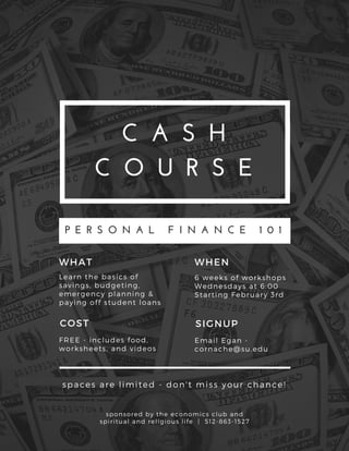 C A S H
C O U R S E
P E R S O N A L   F I N A N C E   1 0 1
Learn the basics of
savings, budgeting,
emergency planning &
paying off student loans
WHAT
FREE - includes food,
worksheets, and videos
COST
6 weeks of workshops
Wednesdays at 6: 00
Starting February 3rd
WHEN
Email Egan -
cornache@ su. edu
SIGNUP
sponsored by the economics club and
spiritual and religious life | 512- 863- 1527
spaces are limited - don' t miss your chance!
 
