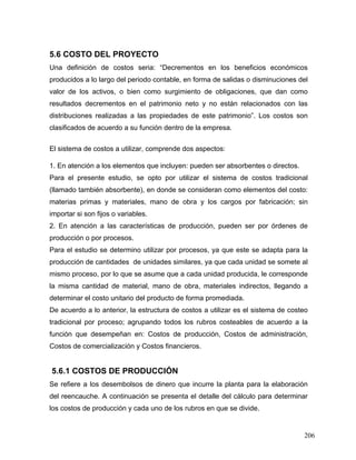 206
5.6 COSTO DEL PROYECTO
Una definición de costos seria: “Decrementos en los beneficios económicos
producidos a lo largo del periodo contable, en forma de salidas o disminuciones del
valor de los activos, o bien como surgimiento de obligaciones, que dan como
resultados decrementos en el patrimonio neto y no están relacionados con las
distribuciones realizadas a las propiedades de este patrimonio”. Los costos son
clasificados de acuerdo a su función dentro de la empresa.
El sistema de costos a utilizar, comprende dos aspectos:
1. En atención a los elementos que incluyen: pueden ser absorbentes o directos.
Para el presente estudio, se opto por utilizar el sistema de costos tradicional
(llamado también absorbente), en donde se consideran como elementos del costo:
materias primas y materiales, mano de obra y los cargos por fabricación; sin
importar si son fijos o variables.
2. En atención a las características de producción, pueden ser por órdenes de
producción o por procesos.
Para el estudio se determino utilizar por procesos, ya que este se adapta para la
producción de cantidades de unidades similares, ya que cada unidad se somete al
mismo proceso, por lo que se asume que a cada unidad producida, le corresponde
la misma cantidad de material, mano de obra, materiales indirectos, llegando a
determinar el costo unitario del producto de forma promediada.
De acuerdo a lo anterior, la estructura de costos a utilizar es el sistema de costeo
tradicional por proceso; agrupando todos los rubros costeables de acuerdo a la
función que desempeñan en: Costos de producción, Costos de administración,
Costos de comercialización y Costos financieros.
5.6.1 COSTOS DE PRODUCCIÓN
Se refiere a los desembolsos de dinero que incurre la planta para la elaboración
del reencauche. A continuación se presenta el detalle del cálculo para determinar
los costos de producción y cada uno de los rubros en que se divide.
 