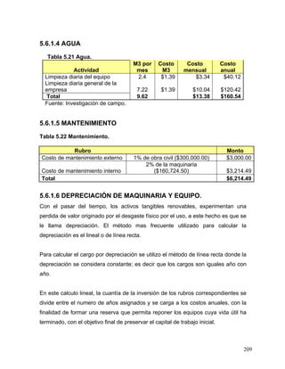 209
5.6.1.4 AGUA
Tabla 5.21 Agua.
Actividad
M3 por
mes
Costo
M3
Costo
mensual
Costo
anual
Limpieza diaria del equipo 2.4 $1.39 $3.34 $40.12
Limpieza diaria general de la
empresa 7.22 $1.39 $10.04 $120.42
Total 9.62 $13.38 $160.54
Fuente: Investigación de campo.
5.6.1.5 MANTENIMIENTO
Tabla 5.22 Mantenimiento.
Rubro Monto
Costo de mantenimiento externo 1% de obra civil ($300,000.00) $3,000.00
Costo de mantenimiento interno
2% de la maquinaria
($160,724.50) $3,214.49
Total $6,214.49
5.6.1.6 DEPRECIACIÓN DE MAQUINARIA Y EQUIPO.
Con el pasar del tiempo, los activos tangibles renovables, experimentan una
perdida de valor originado por el desgaste físico por el uso, a este hecho es que se
le llama depreciación. El método mas frecuente utilizado para calcular la
depreciación es el lineal o de línea recta.
Para calcular el cargo por depreciación se utilizo el método de línea recta donde la
depreciación se considera constante; es decir que los cargos son iguales año con
año.
En este calculo lineal, la cuantía de la inversión de los rubros correspondientes se
divide entre el numero de años asignados y se carga a los costos anuales, con la
finalidad de formar una reserva que permita reponer los equipos cuya vida útil ha
terminado, con el objetivo final de preservar el capital de trabajo inicial.
 