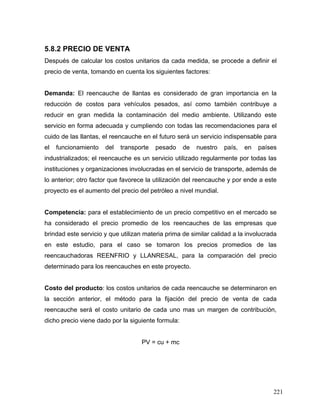 221
5.8.2 PRECIO DE VENTA
Después de calcular los costos unitarios da cada medida, se procede a definir el
precio de venta, tomando en cuenta los siguientes factores:
Demanda: El reencauche de llantas es considerado de gran importancia en la
reducción de costos para vehículos pesados, así como también contribuye a
reducir en gran medida la contaminación del medio ambiente. Utilizando este
servicio en forma adecuada y cumpliendo con todas las recomendaciones para el
cuido de las llantas, el reencauche en el futuro será un servicio indispensable para
el funcionamiento del transporte pesado de nuestro país, en países
industrializados; el reencauche es un servicio utilizado regularmente por todas las
instituciones y organizaciones involucradas en el servicio de transporte, además de
lo anterior; otro factor que favorece la utilización del reencauche y por ende a este
proyecto es el aumento del precio del petróleo a nivel mundial.
Competencia: para el establecimiento de un precio competitivo en el mercado se
ha considerado el precio promedio de los reencauches de las empresas que
brindad este servicio y que utilizan materia prima de similar calidad a la involucrada
en este estudio, para el caso se tomaron los precios promedios de las
reencauchadoras REENFRIO y LLANRESAL, para la comparación del precio
determinado para los reencauches en este proyecto.
Costo del producto: los costos unitarios de cada reencauche se determinaron en
la sección anterior, el método para la fijación del precio de venta de cada
reencauche será el costo unitario de cada uno mas un margen de contribución,
dicho precio viene dado por la siguiente formula:
PV = cu + mc
 