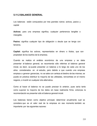 235
5.11.2 BALANCE GENERAL
Los balances están compuestos por tres grandes rubros: activos, pasivo y
capital
Activos: para una empresa significa, cualquier pertenencia tangible o
intangible.
Pasivo: significa cualquier tipo de obligación o deuda que se tenga con
terceros.
Capital: significa los activos, representados en dinero o títulos, que son
propiedad de los dueños de la empresa.
Cuando se realiza el análisis económico de una empresa y se debe
presentar el balance general, se recomienda sólo referirse al balance general
inicial, es decir, se puede presentar un balance a lo largo de cada uno de los
años considerados en el estudio, pero debido a que cuando una empresa
empieza a generar ganancias, no se sabe con certeza el destino de las mismas, se
puede en práctica distribuir la mayoría de las utilidades, reinvertidas en el mismo
negocio, o invertir en cualquier otra alternativa.
Como al hacer el balance no se puede precisar lo anterior, pues sería tanto
como suponer la mayoría de los datos sin base realmente firme, entonces la
recomendación es presentar sólo el balance general inicial.
Los balances tienen como objetivo principal, determinar anualmente cual se
considera que es el valor real de la empresa en ese momento también es
importante por las siguientes razones:
 