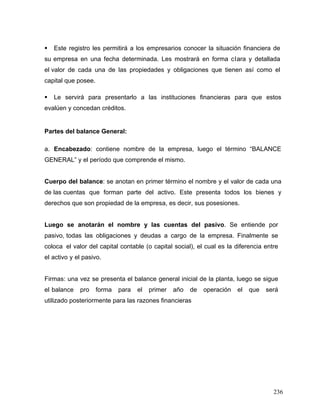 236
Este registro les permitirá a los empresarios conocer la situación financiera de
su empresa en una fecha determinada. Les mostrará en forma clara y detallada
el valor de cada una de las propiedades y obligaciones que tienen así como el
capital que posee.
Le servirá para presentarlo a las instituciones financieras para que estos
evalúen y concedan créditos.
Partes del balance General:
a. Encabezado: contiene nombre de la empresa, luego el término “BALANCE
GENERAL” y el período que comprende el mismo.
Cuerpo del balance: se anotan en primer término el nombre y el valor de cada una
de las cuentas que forman parte del activo. Este presenta todos los bienes y
derechos que son propiedad de la empresa, es decir, sus posesiones.
Luego se anotarán el nombre y las cuentas del pasivo. Se entiende por
pasivo, todas las obligaciones y deudas a cargo de la empresa. Finalmente se
coloca el valor del capital contable (o capital social), el cual es la diferencia entre
el activo y el pasivo.
Firmas: una vez se presenta el balance general inicial de la planta, luego se sigue
el balance pro forma para el primer año de operación el que será
utilizado posteriormente para las razones financieras
 