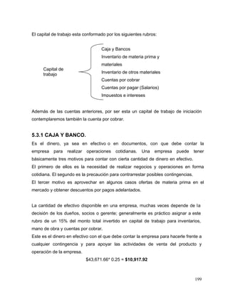 199
El capital de trabajo esta conformado por los siguientes rubros:
Además de las cuentas anteriores, por ser esta un capital de trabajo de iniciación
contemplaremos también la cuenta por cobrar.
5.3.1 CAJA Y BANCO.
Es el dinero, ya sea en efectivo o en documentos, con que debe contar la
empresa para realizar operaciones cotidianas. Una empresa puede tener
básicamente tres motivos para contar con cierta cantidad de dinero en efectivo.
El primero de ellos es la necesidad de realizar negocios y operaciones en forma
cotidiana. El segundo es la precaución para contrarrestar posibles contingencias.
El tercer motivo es aprovechar en algunos casos ofertas de materia prima en el
mercado y obtener descuentos por pagos adelantados.
La cantidad de efectivo disponible en una empresa, muchas veces depende de la
decisión de los dueños, socios o gerente; generalmente es práctico asignar a este
rubro de un 15% del monto total invertido en capital de trabajo para inventarios,
mano de obra y cuentas por cobrar.
Este es el dinero en efectivo con el que debe contar la empresa para hacerle frente a
cualquier contingencia y para apoyar las actividades de venta del producto y
operación de la empresa.
$43,671.66* 0.25 = $10,917.92
Capital de
trabajo
Caja y Bancos
Inventario de materia prima y
materiales
Inventario de otros materiales
Cuentas por cobrar
Cuentas por pagar (Salarios)
Impuestos e intereses
 