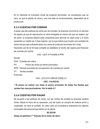 201
En lo referente al inventario inicial de producto terminado, se considerara que es
cero, ya que la planta se inicia y una vez este en funcionamiento, dependerá de la
producción.
5.3.3 CUENTAS POR COBRAR
A pesar que las políticas de venta son de contado, la empresa incurrirá en un periodo
de espera ya que el reencauche no será entregado el mismo día que se realiza, por
tal razón, la empresa deberá estar preparada para afrontar en dado caso y si fuera
necesario un crédito de 3 días máximo, por lo que habría que invertir una cantidad de
dinero tal que sea suficiente para una venta de producto terminado de 3 días.
Haciendo uso de la formula contable se establece el monto del capital para financiar
las cuentas por cobrar:
CXC = [(VT X PV)/365] X PPR
Donde:
CXC: Cuentas por cobra
PV: Precio de venta por llanta (promedio)
PPR: Periodo promedio de recuperación de cuentas por cobrar
VT: Ventas anuales
Entonces:
CXC : [(12,210 X $90.00*)/365] X 3
CXC : $ 9,032.05
* El precio se estimo con base al precio promedio de todas las llantas que
venden las reencauchadoras. Ver la tabla 3.7
5.3.4 CUENTAS POR PAGAR
De acuerdo a las políticas de venta, con las ventas de contado la empresa recibirá
dinero desde el inicio de su operación, por tal razón; la compra de materia prima y
materiales, se hará al contado. En este rubro se considerara solamente los salarios
mensuales del personal que labora en la planta.
$5,325.00
Véase el apéndice 7 “Calculo de la mano de obra”.
 