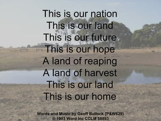 This is our nation This is our land This is our future This is our hope A land of reaping A land of harvest This is our land This is our home Words and Music by Geoff Bullock {P&W629} © 1993 Word Inc  CCLI#  58893 