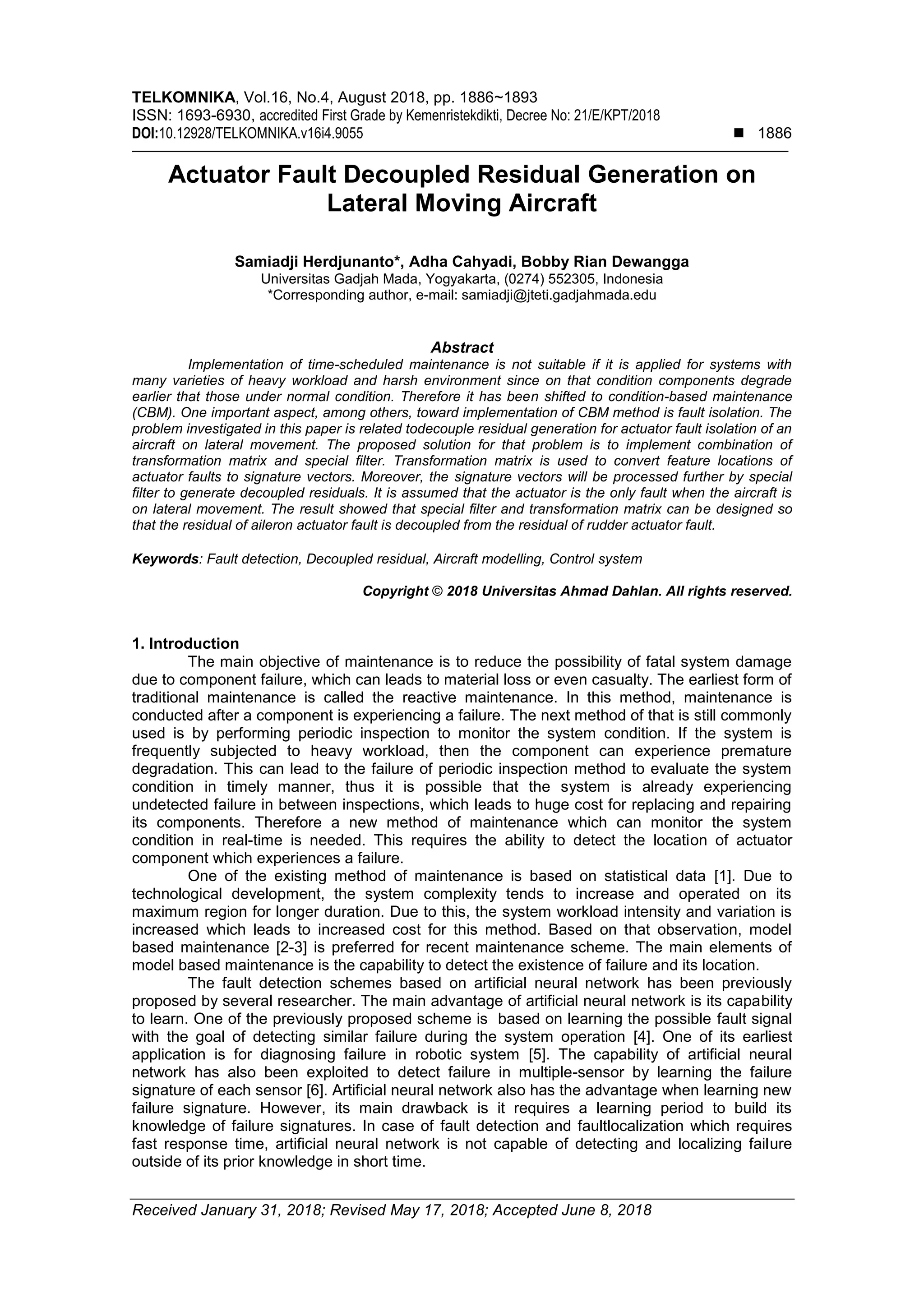TELKOMNIKA, Vol.16, No.4, August 2018, pp. 1886~1893
ISSN: 1693-6930, accredited First Grade by Kemenristekdikti, Decree No: 21/E/KPT/2018
DOI:10.12928/TELKOMNIKA.v16i4.9055  1886
Received January 31, 2018; Revised May 17, 2018; Accepted June 8, 2018
Actuator Fault Decoupled Residual Generation on
Lateral Moving Aircraft
Samiadji Herdjunanto*, Adha Cahyadi, Bobby Rian Dewangga
Universitas Gadjah Mada, Yogyakarta, (0274) 552305, Indonesia
*Corresponding author, e-mail: samiadji@jteti.gadjahmada.edu
Abstract
Implementation of time-scheduled maintenance is not suitable if it is applied for systems with
many varieties of heavy workload and harsh environment since on that condition components degrade
earlier that those under normal condition. Therefore it has been shifted to condition-based maintenance
(CBM). One important aspect, among others, toward implementation of CBM method is fault isolation. The
problem investigated in this paper is related todecouple residual generation for actuator fault isolation of an
aircraft on lateral movement. The proposed solution for that problem is to implement combination of
transformation matrix and special filter. Transformation matrix is used to convert feature locations of
actuator faults to signature vectors. Moreover, the signature vectors will be processed further by special
filter to generate decoupled residuals. It is assumed that the actuator is the only fault when the aircraft is
on lateral movement. The result showed that special filter and transformation matrix can be designed so
that the residual of aileron actuator fault is decoupled from the residual of rudder actuator fault.
Keywords: Fault detection, Decoupled residual, Aircraft modelling, Control system
Copyright © 2018 Universitas Ahmad Dahlan. All rights reserved.
1. Introduction
The main objective of maintenance is to reduce the possibility of fatal system damage
due to component failure, which can leads to material loss or even casualty. The earliest form of
traditional maintenance is called the reactive maintenance. In this method, maintenance is
conducted after a component is experiencing a failure. The next method of that is still commonly
used is by performing periodic inspection to monitor the system condition. If the system is
frequently subjected to heavy workload, then the component can experience premature
degradation. This can lead to the failure of periodic inspection method to evaluate the system
condition in timely manner, thus it is possible that the system is already experiencing
undetected failure in between inspections, which leads to huge cost for replacing and repairing
its components. Therefore a new method of maintenance which can monitor the system
condition in real-time is needed. This requires the ability to detect the location of actuator
component which experiences a failure.
One of the existing method of maintenance is based on statistical data [1]. Due to
technological development, the system complexity tends to increase and operated on its
maximum region for longer duration. Due to this, the system workload intensity and variation is
increased which leads to increased cost for this method. Based on that observation, model
based maintenance [2-3] is preferred for recent maintenance scheme. The main elements of
model based maintenance is the capability to detect the existence of failure and its location.
The fault detection schemes based on artificial neural network has been previously
proposed by several researcher. The main advantage of artificial neural network is its capability
to learn. One of the previously proposed scheme is based on learning the possible fault signal
with the goal of detecting similar failure during the system operation [4]. One of its earliest
application is for diagnosing failure in robotic system [5]. The capability of artificial neural
network has also been exploited to detect failure in multiple-sensor by learning the failure
signature of each sensor [6]. Artificial neural network also has the advantage when learning new
failure signature. However, its main drawback is it requires a learning period to build its
knowledge of failure signatures. In case of fault detection and faultlocalization which requires
fast response time, artificial neural network is not capable of detecting and localizing failure
outside of its prior knowledge in short time.
 