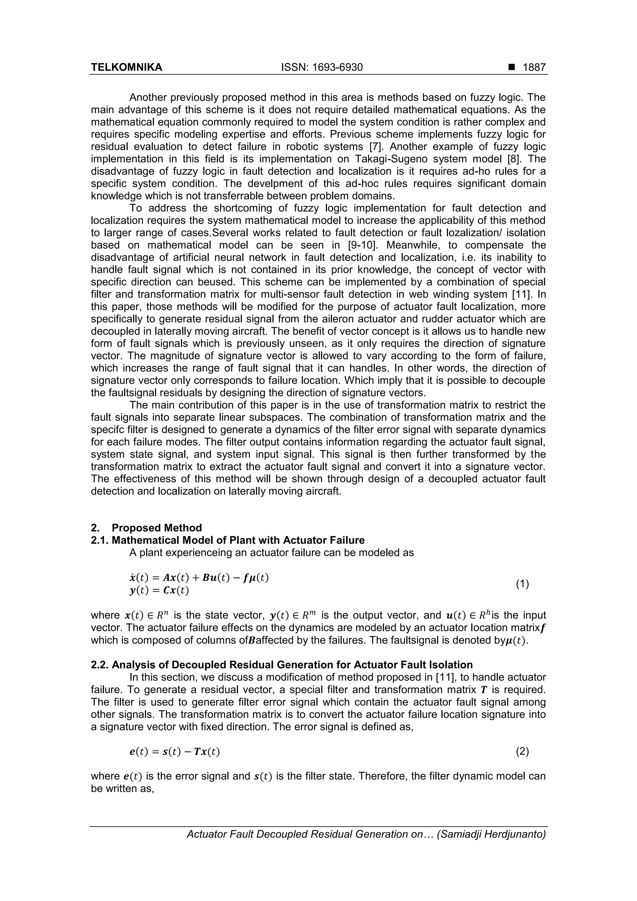 TELKOMNIKA ISSN: 1693-6930 
Actuator Fault Decoupled Residual Generation on… (Samiadji Herdjunanto)
1887
Another previously proposed method in this area is methods based on fuzzy logic. The
main advantage of this scheme is it does not require detailed mathematical equations. As the
mathematical equation commonly required to model the system condition is rather complex and
requires specific modeling expertise and efforts. Previous scheme implements fuzzy logic for
residual evaluation to detect failure in robotic systems [7]. Another example of fuzzy logic
implementation in this field is its implementation on Takagi-Sugeno system model [8]. The
disadvantage of fuzzy logic in fault detection and localization is it requires ad-ho rules for a
specific system condition. The develpment of this ad-hoc rules requires significant domain
knowledge which is not transferrable between problem domains.
To address the shortcoming of fuzzy logic implementation for fault detection and
localization requires the system mathematical model to increase the applicability of this method
to larger range of cases.Several works related to fault detection or fault lozalization/ isolation
based on mathematical model can be seen in [9-10]. Meanwhile, to compensate the
disadvantage of artificial neural network in fault detection and localization, i.e. its inability to
handle fault signal which is not contained in its prior knowledge, the concept of vector with
specific direction can beused. This scheme can be implemented by a combination of special
filter and transformation matrix for multi-sensor fault detection in web winding system [11]. In
this paper, those methods will be modified for the purpose of actuator fault localization, more
specifically to generate residual signal from the aileron actuator and rudder actuator which are
decoupled in laterally moving aircraft. The benefit of vector concept is it allows us to handle new
form of fault signals which is previously unseen, as it only requires the direction of signature
vector. The magnitude of signature vector is allowed to vary according to the form of failure,
which increases the range of fault signal that it can handles. In other words, the direction of
signature vector only corresponds to failure location. Which imply that it is possible to decouple
the faultsignal residuals by designing the direction of signature vectors.
The main contribution of this paper is in the use of transformation matrix to restrict the
fault signals into separate linear subspaces. The combination of transformation matrix and the
specifc filter is designed to generate a dynamics of the filter error signal with separate dynamics
for each failure modes. The filter output contains information regarding the actuator fault signal,
system state signal, and system input signal. This signal is then further transformed by the
transformation matrix to extract the actuator fault signal and convert it into a signature vector.
The effectiveness of this method will be shown through design of a decoupled actuator fault
detection and localization on laterally moving aircraft.
2. Proposed Method
2.1. Mathematical Model of Plant with Actuator Failure
A plant experienceing an actuator failure can be modeled as
̇( ) ( ) ( ) ( )
( ) ( )
(1)
where ( ) is the state vector, ( ) is the output vector, and ( ) is the input
vector. The actuator failure effects on the dynamics are modeled by an actuator location matrix
which is composed of columns of affected by the failures. The faultsignal is denoted by ( ).
2.2. Analysis of Decoupled Residual Generation for Actuator Fault Isolation
In this section, we discuss a modification of method proposed in [11], to handle actuator
failure. To generate a residual vector, a special filter and transformation matrix is required.
The filter is used to generate filter error signal which contain the actuator fault signal among
other signals. The transformation matrix is to convert the actuator failure location signature into
a signature vector with fixed direction. The error signal is defined as,
( ) ( ) ( ) (2)
where ( ) is the error signal and ( ) is the filter state. Therefore, the filter dynamic model can
be written as,
 