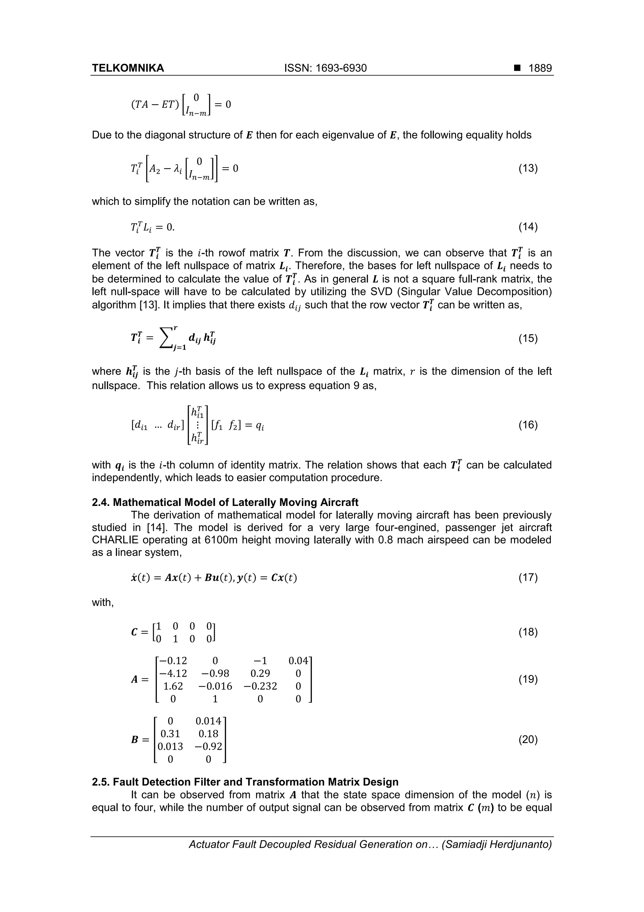 TELKOMNIKA ISSN: 1693-6930 
Actuator Fault Decoupled Residual Generation on… (Samiadji Herdjunanto)
1889
( ) [ ]
Due to the diagonal structure of then for each eigenvalue of , the following equality holds
[ [ ]] (13)
which to simplify the notation can be written as,
(14)
The vector is the -th rowof matrix . From the discussion, we can observe that is an
element of the left nullspace of matrix . Therefore, the bases for left nullspace of needs to
be determined to calculate the value of . As in general is not a square full-rank matrix, the
left null-space will have to be calculated by utilizing the SVD (Singular Value Decomposition)
algorithm [13]. It implies that there exists such that the row vector can be written as,
∑ (15)
where is the -th basis of the left nullspace of the matrix, is the dimension of the left
nullspace. This relation allows us to express equation 9 as,
[ ] [ ] [ ] (16)
with is the -th column of identity matrix. The relation shows that each can be calculated
independently, which leads to easier computation procedure.
2.4. Mathematical Model of Laterally Moving Aircraft
The derivation of mathematical model for laterally moving aircraft has been previously
studied in [14]. The model is derived for a very large four-engined, passenger jet aircraft
CHARLIE operating at 6100m height moving laterally with 0.8 mach airspeed can be modeled
as a linear system,
̇( ) ( ) ( ) ( ) ( ) (17)
with,
[ ] (18)
[ ] (19)
[ ] (20)
2.5. Fault Detection Filter and Transformation Matrix Design
It can be observed from matrix that the state space dimension of the model ( ) is
equal to four, while the number of output signal can be observed from matrix ( ) to be equal
 