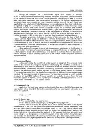  ISSN: 1693-6930
TELKOMNIKA Vol. 16, No. 5, October 2018: 2465-2473
2466
Design of controller for a multivariable liquid level process is reported
in [17]. A neural network based switching controller design for evaporation system is reported
in [18]. Design of predictive proportional control system for control of liquid level in industrial
coke fractionation tower using state space analysis is reported in [19]. Different adaptive control
techniques have been reported on recent research articles some of the work have been
reported here. An adaptive method of disturbance compensation using state observer technique
is reported in [20] for a permanent magnet motor.A disturbance control technique using
disturbance observer and neural network is reported in [21] for a nonlinear and uncertain
system. An adaptive control technique is developed in [22] for nullifying the effect of variation in
unknown parameters. Disturbance rejection in non linear system is achieved by developing an
adaptive control technique using output feedback in [23]. An adaptive technique with fuzzy
tracking is reported in [24] for controlling of uncertain disturbaces using adaptive observer.
This paper proposes a technique for design of controller using the data of both the
process variable (liquid level) and disturbance variable (temperature). The data of process
parameters derived from different sensors are fused using multi sensor data fusion framework.
Fusion framework is used to analyze the effect of temperature on the process and produce the
tuned values of PID controller coefficients (KP, KI, and KD) to control liquid level independent of
any variations in liquid temperature.
Organization of the paper is done with discussion on introduction in first Section. In
second Section description of experimental setup of proposed technique is reported. In third
section problems faced with available liquid level control is analyzed, followed by proposed
solution. Analysis of results obtained is discussed in fifth section. Finally, conclusion is reported
in the last section.
2. Experimental Setup
A laboratory setup for liquid level control system is designed. The designed model
works on the principle of varying inlet liquid flow rate keeping the outlet flow constant (i.e. to
increase liquid level, inlet flow rate should be more than outlet and decrease inlet flow rate for
decreasing level). Process inlet flow rate is controlled by a pneumatic control valve. The control
signal for the pneumatic control valve is standard 3-15psi signal, derived from an I/P converter.
I/P converter is actuated from the signal of controller which is 4-20mA. In the proposed work a
standard PID controller is used for this purpose. The controller designed is a soft controller
developed on LabVIEW platform. Process variable for controller is given from the level
transmitter present in the tank, whose liquid level is controlled. MODBUS connector is used to
communicate between the PC and process station.
3. Process Analysis
Analysis of the liquid level process system in open loop shows that it behaves as a first
order system with a delay [10]. General representation of a first order system with delay is as
shown in equation 1.
( ) (1)
where; K=System gain
T=Time constant of the first order system
Τ=Time delay at which variable begins to change for the input provided.
The first step in analyzing the system would be to identify the values of the system
parameters (K, T, and τ) for the system considered in this experiment. Several researchers have
reported many system identification approaches based on black box design (identification
without any information about the system), white box design (first principle model), and grey box
design (with some information about the system). In the proposed technique we prefer to go
ahead with grey box design as we know that the system is first order system. Many techniques
are available for identification of system parameters in a grey box design, in the proposed
technique widely used [26] two point methods is followed to compute the system parameters.
 
