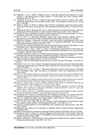  ISSN: 1693-6930
TELKOMNIKA Vol. 16, No. 5, October 2018: 2465-2473
2472
[6] Cattafesta L, Tian Y, Mittal R. Adaptive control of post-stall separated flow application to heavy
vehicles. In The Aerodynamics of Heavy Vehicles II: Trucks, Buses, and Trains. Springer, Berlin,
Heidelberg. 2009: 151-160.
[7] Yongsheng Q, Yong W, Nan S. Design of liquid level control system of nuclear power plant.
InElectronic Measurement & Instruments (ICEMI), IEEE 11th International Conference on 16 Aug
2013; 2: 583-586.
[8] Abbas H, Asghar S, Qamar S. Sliding mode control for coupled-tank liquid level control system.
InFrontiers of Information Technology (FIT), 10th International Conference IEEE on 17 Dec 2012: 325-
330.
[9] Krajewski W, Miani S, Morassutti AC, Viaro U. Switching policies for mold level control in continuous
casting plants. IEEE Transactions on Control Systems Technology. Nov 2011; 19(6): 1493-503.
[10] Shujiao BI, Feng D. Modeling for liquid-level control system in beer fermentation process. In Control
Conference (CCC) IEEE, 31st Chinese 25 Jul 2012: 1739-1744.
[11] Wei W, Guo S. A developed microfluidic system with model reference adaptive control. In
Mechatronics and Automation (ICMA), International Conference IEEE on 5 Aug 2012: 403-408.
[12] Mehta SA, Katrodiya J, Mankad B. Simulation, design and practical implementation of IMC tuned
digital PID controller for liquid level control system. In Engineering (NUiCONE), Nirma University
International Conference IEEE on 8 Dec 2011: 1-5.
[13] Zhang R, Xue A, Wang S. Modeling and nonlinear predictive functional control of liquid level in a coke
fractionation tower. Chemical engineering science. 1 Dec 2011; 66(23): 6002-13.
[14] Xiong M, Gong H, Qian Z, Zhao CL, Dong X. Simultaneous measurement of liquid level and
temperature based on spherical-shape structures and long period fiber grating. Sensors and Actuators
A: Physical. 1 Mar 2016; 239: 196-200.
[15] Noel MM, Pandian BJ. Control of a nonlinear liquid level system using a new artificial neural network
based reinforcement learning approach. Applied Soft Computing. 1 Oct 2014; 23: 444-51.
[16] Kadu CB, Patil CY. Design and Implementation of Stable PID Controller for Interacting Level Control
System. Procedia Computer Science. 1 Jan 2016; 79: 737-46.
[17] Dulău M, Dulău TM. Multivariable System with Level Control. Procedia Technology. 1 Jan 2016; 22:
614-22.
[18] Wang Y, Chai T, Fu J, Sun J, Wang H. Adaptive decoupling switching control of the forced-circulation
evaporation system using neural networks. IEEE Transactions on Control Systems Technology. May
2013; 21(3): 964-74.
[19] Zhang R, Cao Z, Lu R, Li P, Gao F. State-space predictive-p control for liquid level in an industrial
coke fractionation tower. IEEE transactions on automation science and engineering. Oct 2015;
12(4):1516-24.
[20] Wu YJ, Li GF. Adaptive disturbance compensation finite control set optimal control for PMSM systems
based on sliding mode extended state observer. Mechanical Systems and Signal Processing. 1 Jan
2018; 98: 402-14.
[21] Li R, Chen M, Wu Q. Adaptive neural tracking control for uncertain nonlinear systems with input and
output constraints using disturbance observer. Neurocomputing. 26 Apr 2017; 235: 27-37.
[22] Zhang C, Gan M, Chen J, Chen C. Adaptive Optimal Control Based on Parameter Estimation for
Servomechanisms. IFAC-PapersOnLine. 1 Jul 2017; 50(1): 7064-9.
[23] Wang Z, Yuan J, Wei J. Adaptive output feedback disturbance attenuation control for nonlinear
systems with non-harmonic multisource disturbances. Optik-International Journal for Light and
Electron Optics. 1 May 2017; 137: 85-95.
[24] Cui Y, Zhang H, Qu Q, Luo C. Synthetic adaptive fuzzy tracking control for MIMO uncertain nonlinear
systems with disturbance observer. Neurocomputing. 2 Aug 2017; 249:191-201.
[25] Sundaresan KR, Prasad CC, Krishnaswamy PR. Evaluating parameters from process transients.
Industrial & Engineering Chemistry Process Design and Development. 1978 Jul; 17(3): 237-41.
[26] Chen CT. Analog and digital control system design: transfer-function, state-space, and algebraic
methods. Oxford University Press, Inc.; 1995 Oct 1.
[27] Bi Q, Cai WJ, Lee EL, Wang QG, Hang CC, Zhang Y. Robust identification of first-order plus dead-
time model from step response. Control Engineering Practice. 1 Jan 1999; 7(1): 71-7.
[28] Chen CL. A simple method for on‐line identification and controller tuning. AIChE journal. 1 Dec 1989;
35(12): 2037-9.
[29] Oldenbourg RC, Sartorius H. The dynamics of automatic controls. American Society of Mechanical
Engineers; 1948.
[30] Rake H. Step response and frequency response methods. InSystem Identification 1981: pp. 519-526.
[31] Xiaoping H, Chao W, Wenhui Z, Jing M. Self-learning PID Control for XY NC Position Table with
Uncertainty Base on Neural Network. TELKOMNIKA (Telecommunication Computing Electronics and
Control). 1 Jun 2014; 12(2): 343-8.
[32] Balaji V, Maheswari E. Model Predictive Control Strategy for Industrial Process. Bulletin of Electrical
Engineering and Informatics. 5 Mar 2012; 1(3): 191-8.
 
