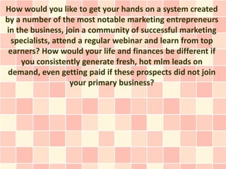 How would you like to get your hands on a system created
by a number of the most notable marketing entrepreneurs
in the business, join a community of successful marketing
  specialists, attend a regular webinar and learn from top
 earners? How would your life and finances be different if
     you consistently generate fresh, hot mlm leads on
 demand, even getting paid if these prospects did not join
                    your primary business?
 