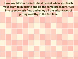 How would your business be different when you teach
your team to duplicate and do the same procedure? Get
 into speedy cash flow and enjoy all the advantages of
           getting wealthy in the fast lane!
 