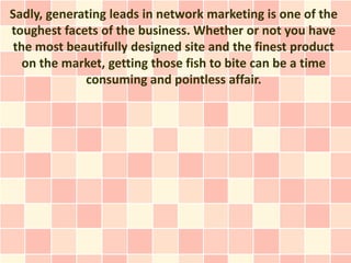 Sadly, generating leads in network marketing is one of the
toughest facets of the business. Whether or not you have
 the most beautifully designed site and the finest product
   on the market, getting those fish to bite can be a time
             consuming and pointless affair.
 