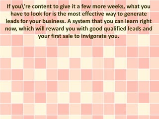 If you're content to give it a few more weeks, what you
   have to look for is the most effective way to generate
leads for your business. A system that you can learn right
now, which will reward you with good qualified leads and
              your first sale to invigorate you.
 