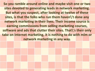 So you ramble around online and maybe visit one or two
 sites devoted to generating leads in network marketing.
   But what you suspect, after looking at twelve of these
  sites, is that the folks who run them haven't done any
  network marketing in their lives. Their income source is
   earning commissions from selling marketing courses,
software and ads that clutter their sites. That's their only
take on Internet marketing, it is nothing to do with mlm or
                network marketing in any way.
 