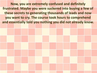 Now, you are extremely confused and definitely
frustrated. Maybe you were suckered into buying a few of
 these secrets to generating thousands of leads and now
  you want to cry. The course took hours to comprehend
and essentially told you nothing you did not already know.
 