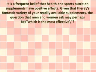 It is a frequent belief that health and sports nutrition
  supplements have positive effects. Given that there's
fantastic variety of your readily available supplements, the
       question that men and women ask may perhaps
              be"which is the most effective"?
 