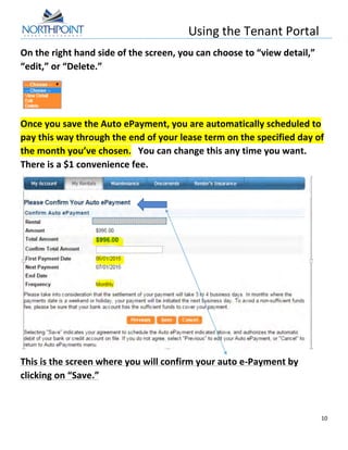 Using	
  the	
  Tenant	
  Portal	
  
	
  
10	
  
	
  
On	
  the	
  right	
  hand	
  side	
  of	
  the	
  screen,	
  you	
  can	
  choose	
  to	
  “view	
  detail,”	
  
“edit,”	
  or	
  “Delete.”	
  
	
  
Once	
  you	
  save	
  the	
  Auto	
  ePayment,	
  you	
  are	
  automatically	
  scheduled	
  to	
  
pay	
  this	
  way	
  through	
  the	
  end	
  of	
  your	
  lease	
  term	
  on	
  the	
  specified	
  day	
  of	
  
the	
  month	
  you’ve	
  chosen.	
  	
  	
  You	
  can	
  change	
  this	
  any	
  time	
  you	
  want.	
  
There	
  is	
  a	
  $1	
  convenience	
  fee.	
  	
  	
  
	
  
This	
  is	
  the	
  screen	
  where	
  you	
  will	
  confirm	
  your	
  auto	
  e-­‐Payment	
  by	
  
clicking	
  on	
  “Save.”	
  
 