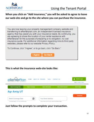 Using	
  the	
  Tenant	
  Portal	
  
	
  
13	
  
	
  
When	
  you	
  click	
  on	
  “Add	
  Insurance,”	
  you	
  will	
  be	
  asked	
  to	
  agree	
  to	
  leave	
  
our	
  web-­‐site	
  and	
  go	
  to	
  the	
  site	
  where	
  you	
  can	
  purchase	
  the	
  insurance.	
  
	
  
	
  
	
  
This	
  is	
  what	
  the	
  insurance	
  web-­‐site	
  looks	
  like:	
  
	
  
	
  
Just	
  follow	
  the	
  prompts	
  to	
  complete	
  your	
  transaction.	
  
	
  
 