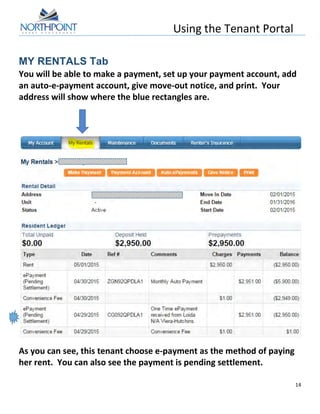Using	
  the	
  Tenant	
  Portal	
  
	
  
14	
  
	
  
MY RENTALS Tab
You	
  will	
  be	
  able	
  to	
  make	
  a	
  payment,	
  set	
  up	
  your	
  payment	
  account,	
  add	
  
an	
  auto-­‐e-­‐payment	
  account,	
  give	
  move-­‐out	
  notice,	
  and	
  print.	
  	
  Your	
  
address	
  will	
  show	
  where	
  the	
  blue	
  rectangles	
  are.	
  
	
  
	
  
	
  
	
  
	
  
	
  
As	
  you	
  can	
  see,	
  this	
  tenant	
  choose	
  e-­‐payment	
  as	
  the	
  method	
  of	
  paying	
  
her	
  rent.	
  	
  You	
  can	
  also	
  see	
  the	
  payment	
  is	
  pending	
  settlement.	
  
	
  
 