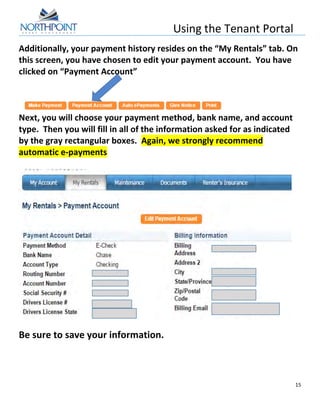 Using	
  the	
  Tenant	
  Portal	
  
	
  
15	
  
	
  
Additionally,	
  your	
  payment	
  history	
  resides	
  on	
  the	
  “My	
  Rentals”	
  tab.	
  On	
  
this	
  screen,	
  you	
  have	
  chosen	
  to	
  edit	
  your	
  payment	
  account.	
  	
  You	
  have	
  
clicked	
  on	
  “Payment	
  Account”	
  
	
  
	
  
	
  
Next,	
  you	
  will	
  choose	
  your	
  payment	
  method,	
  bank	
  name,	
  and	
  account	
  
type.	
  	
  Then	
  you	
  will	
  fill	
  in	
  all	
  of	
  the	
  information	
  asked	
  for	
  as	
  indicated	
  
by	
  the	
  gray	
  rectangular	
  boxes.	
  	
  Again,	
  we	
  strongly	
  recommend	
  
automatic	
  e-­‐payments	
  
	
  
	
  
	
  
Be	
  sure	
  to	
  save	
  your	
  information.	
   	
   	
  
 