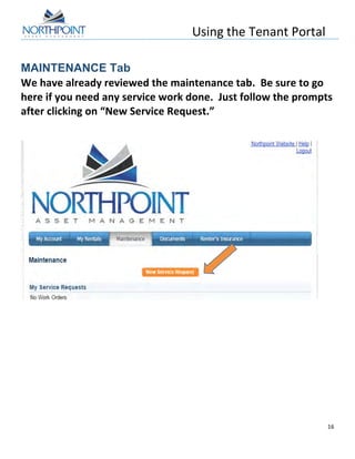 Using	
  the	
  Tenant	
  Portal	
  
	
  
16	
  
	
  
MAINTENANCE Tab
We	
  have	
  already	
  reviewed	
  the	
  maintenance	
  tab.	
  	
  Be	
  sure	
  to	
  go	
  
here	
  if	
  you	
  need	
  any	
  service	
  work	
  done.	
  	
  Just	
  follow	
  the	
  prompts	
  
after	
  clicking	
  on	
  “New	
  Service	
  Request.”	
  
	
  
	
  
	
  
	
  
	
  
	
  
	
  
	
  
 