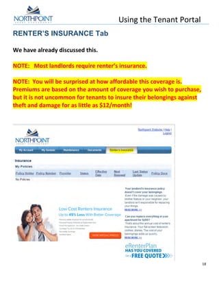 Using	
  the	
  Tenant	
  Portal	
  
	
  
18	
  
	
  
RENTER’S INSURANCE Tab
	
  
We	
  have	
  already	
  discussed	
  this.	
  	
  	
  
	
  
NOTE:	
  	
  	
  Most	
  landlords	
  require	
  renter’s	
  insurance.	
  
	
  
NOTE:	
  	
  You	
  will	
  be	
  surprised	
  at	
  how	
  affordable	
  this	
  coverage	
  is.	
  	
  
Premiums	
  are	
  based	
  on	
  the	
  amount	
  of	
  coverage	
  you	
  wish	
  to	
  purchase,	
  
but	
  it	
  is	
  not	
  uncommon	
  for	
  tenants	
  to	
  insure	
  their	
  belongings	
  against	
  
theft	
  and	
  damage	
  for	
  as	
  little	
  as	
  $12/month!	
  	
  
	
  
	
  
	
  
 