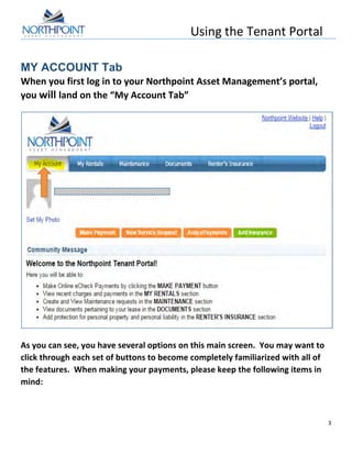 Using	
  the	
  Tenant	
  Portal	
  
	
  
3	
  
	
  
MY ACCOUNT Tab
When	
  you	
  first	
  log	
  in	
  to	
  your	
  Northpoint	
  Asset	
  Management’s	
  portal,	
  
you	
  will	
  land	
  on	
  the	
  “My	
  Account	
  Tab”	
  	
  
	
  
	
  
	
  
As	
  you	
  can	
  see,	
  you	
  have	
  several	
  options	
  on	
  this	
  main	
  screen.	
  	
  You	
  may	
  want	
  to	
  
click	
  through	
  each	
  set	
  of	
  buttons	
  to	
  become	
  completely	
  familiarized	
  with	
  all	
  of	
  
the	
  features.	
  	
  When	
  making	
  your	
  payments,	
  please	
  keep	
  the	
  following	
  items	
  in	
  
mind:	
  
	
  
 