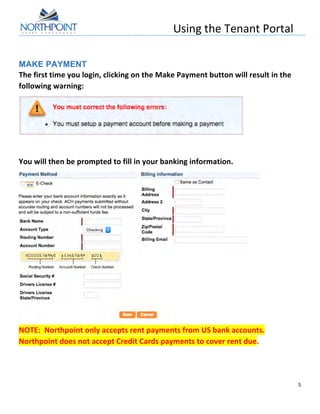 Using	
  the	
  Tenant	
  Portal	
  
	
  
5	
  
	
  
MAKE PAYMENT
The	
  first	
  time	
  you	
  login,	
  clicking	
  on	
  the	
  Make	
  Payment	
  button	
  will	
  result	
  in	
  the	
  
following	
  warning:	
  
	
  
	
  
You	
  will	
  then	
  be	
  prompted	
  to	
  fill	
  in	
  your	
  banking	
  information.	
  
	
  
NOTE:	
  	
  Northpoint	
  only	
  accepts	
  rent	
  payments	
  from	
  US	
  bank	
  accounts.	
  	
  
Northpoint	
  does	
  not	
  accept	
  Credit	
  Cards	
  payments	
  to	
  cover	
  rent	
  due.	
  
	
  
 