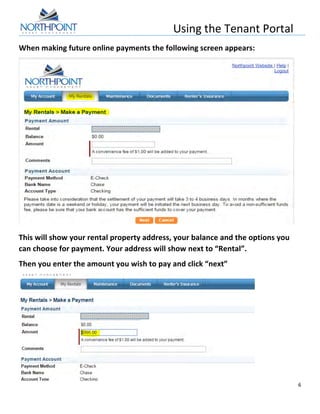 Using	
  the	
  Tenant	
  Portal	
  
	
  
6	
  
	
  
When	
  making	
  future	
  online	
  payments	
  the	
  following	
  screen	
  appears:	
  
	
  
This	
  will	
  show	
  your	
  rental	
  property	
  address,	
  your	
  balance	
  and	
  the	
  options	
  you	
  
can	
  choose	
  for	
  payment.	
  Your	
  address	
  will	
  show	
  next	
  to	
  “Rental”.	
  
Then	
  you	
  enter	
  the	
  amount	
  you	
  wish	
  to	
  pay	
  and	
  click	
  “next”	
  
	
  
 