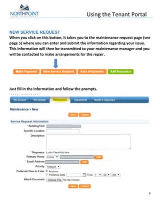 Using	
  the	
  Tenant	
  Portal	
  
	
  
8	
  
	
  
NEW SERVICE REQUEST
When	
  you	
  click	
  on	
  this	
  button,	
  it	
  takes	
  you	
  to	
  the	
  maintenance	
  request	
  page	
  (see	
  
page	
  5)	
  where	
  you	
  can	
  enter	
  and	
  submit	
  the	
  information	
  regarding	
  your	
  issue.	
  	
  
This	
  information	
  will	
  then	
  be	
  transmitted	
  to	
  your	
  maintenance	
  manager	
  and	
  you	
  
will	
  be	
  contacted	
  to	
  make	
  arrangements	
  for	
  the	
  repair.	
  
	
  
	
  
	
  
Just	
  fill	
  in	
  the	
  information	
  and	
  follow	
  the	
  prompts.	
  
	
  
 