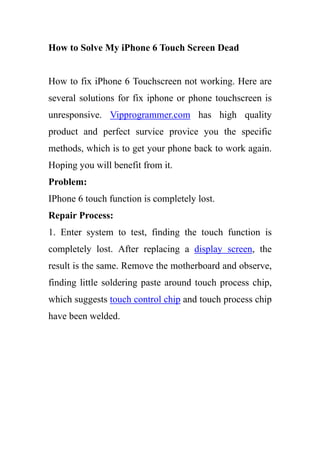 How to Solve My iPhone 6 Touch Screen Dead
How to fix iPhone 6 Touchscreen not working. Here are
several solutions for fix iphone or phone touchscreen is
unresponsive. Vipprogrammer.com has high quality
product and perfect survice provice you the specific
methods, which is to get your phone back to work again.
Hoping you will benefit from it.
Problem:
IPhone 6 touch function is completely lost.
Repair Process:
1. Enter system to test, finding the touch function is
completely lost. After replacing a display screen, the
result is the same. Remove the motherboard and observe,
finding little soldering paste around touch process chip,
which suggests touch control chip and touch process chip
have been welded.
 