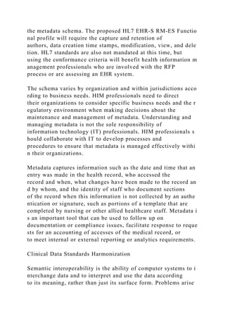 the metadata schema. The proposed HL7 EHR-S RM-ES Functio
nal profile will require the capture and retention of
authors, data creation time stamps, modification, view, and dele
tion. HL7 standards are also not mandated at this time, but
using the conformance criteria will benefit health information m
anagement professionals who are involved with the RFP
process or are assessing an EHR system.
The schema varies by organization and within jurisdictions acco
rding to business needs. HIM professionals need to direct
their organizations to consider specific business needs and the r
egulatory environment when making decisions about the
maintenance and management of metadata. Understanding and
managing metadata is not the sole responsibility of
information technology (IT) professionals. HIM professionals s
hould collaborate with IT to develop processes and
procedures to ensure that metadata is managed effectively withi
n their organizations.
Metadata captures information such as the date and time that an
entry was made in the health record, who accessed the
record and when, what changes have been made to the record an
d by whom, and the identity of staff who document sections
of the record when this information is not collected by an authe
ntication or signature, such as portions of a template that are
completed by nursing or other allied healthcare staff. Metadata i
s an important tool that can be used to follow up on
documentation or compliance issues, facilitate response to reque
sts for an accounting of accesses of the medical record, or
to meet internal or external reporting or analytics requirements.
Clinical Data Standards Harmonization
Semantic interoperability is the ability of computer systems to i
nterchange data and to interpret and use the data according
to its meaning, rather than just its surface form. Problems arise
 