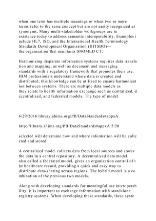 when one term has multiple meanings or when two or more
terms refer to the same concept but are not easily recognized as
synonyms. Many multi-stakeholder workgroups are in
existence today to address semantic interoperability. Examples i
nclude HL7, ISO, and the International Health Terminology
Standards Development Organisation (IHTSDO)—
the organization that maintains SNOMED CT.
Harmonizing disparate information systems requires data transla
tion and mapping, as well as document and messaging
standards with a regulatory framework that promotes their use.
HIM professionals understand where data is created and
distributed; this knowledge can be utilized to ensure harmonizat
ion between systems. There are multiple data models as
they relate to health information exchange such as centralized, d
ecentralized, and federated models. The type of model
6/29/2016 library.ahima.org/PB/DataStandards#appxA
http://library.ahima.org/PB/DataStandards#appxA 5/20
selected will determine how and where information will be colle
cted and stored.
A centralized model collects data from local sources and stores
the data in a central repository. A decentralized data model,
also called a federated model, gives an organization control of t
he healthcare record, providing a quick and easy way to
distribute data-sharing across regions. The hybrid model is a co
mbination of the previous two models.
Along with developing standards for meaningful use interoperab
ility, it is important to exchange information with standalone
registry systems. When developing these standards, these syste
 