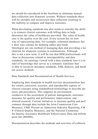 ms should be considered in the forefront to eliminate manual
data collection into disparate systems. Without standards there
will be unstable and inconsistent data collection resulting in
the inability to compare and improve outcomes.
When developing standards one also needs to consider the abilit
y to connect clinical outcomes with billing data to help
determine the value of healthcare provided. The value of health
care is the quality over the cost. Every system has its own
way of representing data. For example, relational databases hav
e their own schema for defining tables and fields.
Ontologies are one method of managing data and providing a me
chanism for disparate systems to communicate. Although
this is not a new term, it will be one that HIM professionals will
hear in discussions related to interoperability and data
standards. An ontology viewed with a data standards lens is a m
odel of knowledge that serves as a semantic translator that
is able to reconcile metadata standards, XML dialects, and datab
ase access methods.
Data Standards and Documentation of Health Services
Employing data standards in health services documentation furt
her entails consistent, accurate, and reproducible capture of
clinical concepts using standardized terminology to describe dis
eases and procedures. This supports an environment
conducive to the assessment of patient management, outcomes
measures for quality and performance improvement, and
clinical research. Current initiatives to measure quality and perf
ormance through data include the Joint Commission Core
Measures, CMS' Present on Admission Indicator Reporting, CM
S' Clinical Quality Measures, and the National Committee
for Quality Assurance Healthcare Effectiveness Data and Inform
ation Set (HEDIS).
Documentation describes the methods and activities of collectin
 