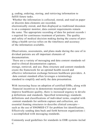 g, coding, ordering, storing, and retrieving information to
fulfill future tasks.
Whether the information is collected, stored, and read on paper
or discrete data elements are recorded,
electronically stored, and then displayed as traditional documen
ts on a computer monitor, data content requirements remain
the same. The appropriate recording of data for patient records i
s required for continuous treatment of patients. The quality
and safety of medical decision making during the course of prov
iding a health service relies on the timeliness and accuracy
of the information available.
Observations, assessments, and plans made during the care of in
dividual patients are all important elements of
documentation.
There are a variety of messaging and data content standards rel
ated to clinical documentation capture,
storage, retrieval, and use. Data structure and content standards
create the framework for an optimal health record and
effective information exchange between healthcare providers. A
data content standard often leverages a terminology
standard to simplify and unify the data presentation.
With increasing focus on adoption of certified EHRs, along with
financial incentives to demonstrate meaningful use and
improve healthcare quality, there is increased urgency to develo
p definitions and standards. Specified terminology standards
definitions and classifications of individual terms, coupled with
content standards for uniform capture and collection, are
essential framing structures to describe clinical concepts—
such as the use of SNOMED CT for problem list identification.
Effectively sending data back and forth between organizations i
s accomplished with messaging standards.
Commonly used guidelines for standards in EHR systems includ
e:
 