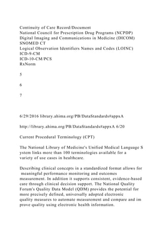 Continuity of Care Record/Document
National Council for Prescription Drug Programs (NCPDP)
Digital Imaging and Communications in Medicine (DICOM)
SNOMED CT
Logical Observation Identifiers Names and Codes (LOINC)
ICD-9-CM
ICD-10-CM/PCS
RxNorm
5
6
7
6/29/2016 library.ahima.org/PB/DataStandards#appxA
http://library.ahima.org/PB/DataStandards#appxA 6/20
Current Procedural Terminology (CPT)
The National Library of Medicine's Unified Medical Language S
ystem links more than 100 terminologies available for a
variety of use cases in healthcare.
Describing clinical concepts in a standardized format allows for
meaningful performance monitoring and outcomes
measurement. In addition it supports consistent, evidence-based
care through clinical decision support. The National Quality
Forum's Quality Data Model (QDM) provides the potential for
more precisely defined, universally adopted electronic
quality measures to automate measurement and compare and im
prove quality using electronic health information.
 