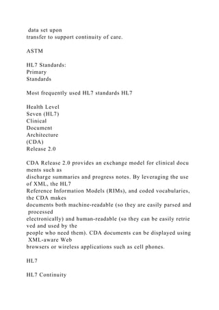data set upon
transfer to support continuity of care.
ASTM
HL7 Standards:
Primary
Standards
Most frequently used HL7 standards HL7
Health Level
Seven (HL7)
Clinical
Document
Architecture
(CDA)
Release 2.0
CDA Release 2.0 provides an exchange model for clinical docu
ments such as
discharge summaries and progress notes. By leveraging the use
of XML, the HL7
Reference Information Models (RIMs), and coded vocabularies,
the CDA makes
documents both machine-readable (so they are easily parsed and
processed
electronically) and human-readable (so they can be easily retrie
ved and used by the
people who need them). CDA documents can be displayed using
XML-aware Web
browsers or wireless applications such as cell phones.
HL7
HL7 Continuity
 