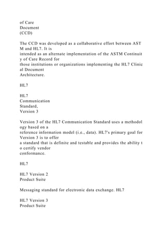 of Care
Document
(CCD)
The CCD was developed as a collaborative effort between AST
M and HL7. It is
intended as an alternate implementation of the ASTM Continuit
y of Care Record for
those institutions or organizations implementing the HL7 Clinic
al Document
Architecture.
HL7
HL7
Communication
Standard,
Version 3
Version 3 of the HL7 Communication Standard uses a methodol
ogy based on a
reference information model (i.e., data). HL7's primary goal for
Version 3 is to offer
a standard that is definite and testable and provides the ability t
o certify vendor
conformance.
HL7
HL7 Version 2
Product Suite
Messaging standard for electronic data exchange. HL7
HL7 Version 3
Product Suite
 