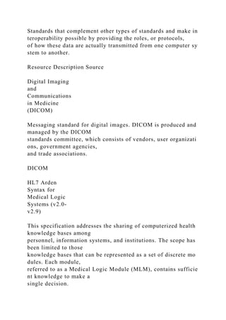 Standards that complement other types of standards and make in
teroperability possible by providing the roles, or protocols,
of how these data are actually transmitted from one computer sy
stem to another.
Resource Description Source
Digital Imaging
and
Communications
in Medicine
(DICOM)
Messaging standard for digital images. DICOM is produced and
managed by the DICOM
standards committee, which consists of vendors, user organizati
ons, government agencies,
and trade associations.
DICOM
HL7 Arden
Syntax for
Medical Logic
Systems (v2.0-
v2.9)
This specification addresses the sharing of computerized health
knowledge bases among
personnel, information systems, and institutions. The scope has
been limited to those
knowledge bases that can be represented as a set of discrete mo
dules. Each module,
referred to as a Medical Logic Module (MLM), contains sufficie
nt knowledge to make a
single decision.
 