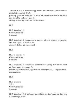 Version 3 uses a methodology based on a reference information
model (i.e., data). HL7's
primary goal for Version 3 is to offer a standard that is definite
and testable and provides the
ability to certify vendors' conformance.
HL7
HL7 Version 2.5
Communication
Standard
HL7 Version 2.5 introduced a number of new events, segments,
and messages, as well as an
expanded chapter on control.
HL7
HL7 Version 2.4
Communication
Standard
HL7 Version 2.4 introduces conformance query profiles in chapt
er 5 and adds messages for
laboratory automation, application management, and personnel
management.
HL7
HL7 Version
2.3.1
Communication
Standard
HL7 Version 2.3.1 includes an updated timing/quantity data typ
e to manage order
 