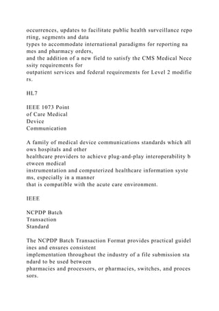 occurrences, updates to facilitate public health surveillance repo
rting, segments and data
types to accommodate international paradigms for reporting na
mes and pharmacy orders,
and the addition of a new field to satisfy the CMS Medical Nece
ssity requirements for
outpatient services and federal requirements for Level 2 modifie
rs.
HL7
IEEE 1073 Point
of Care Medical
Device
Communication
A family of medical device communications standards which all
ows hospitals and other
healthcare providers to achieve plug-and-play interoperability b
etween medical
instrumentation and computerized healthcare information syste
ms, especially in a manner
that is compatible with the acute care environment.
IEEE
NCPDP Batch
Transaction
Standard
The NCPDP Batch Transaction Format provides practical guidel
ines and ensures consistent
implementation throughout the industry of a file submission sta
ndard to be used between
pharmacies and processors, or pharmacies, switches, and proces
sors.
 