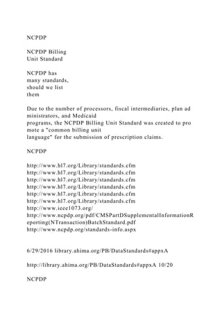 NCPDP
NCPDP Billing
Unit Standard
NCPDP has
many standards,
should we list
them
Due to the number of processors, fiscal intermediaries, plan ad
ministrators, and Medicaid
programs, the NCPDP Billing Unit Standard was created to pro
mote a "common billing unit
language" for the submission of prescription claims.
NCPDP
http://www.hl7.org/Library/standards.cfm
http://www.hl7.org/Library/standards.cfm
http://www.hl7.org/Library/standards.cfm
http://www.hl7.org/Library/standards.cfm
http://www.hl7.org/Library/standards.cfm
http://www.hl7.org/Library/standards.cfm
http://www.ieee1073.org/
http://www.ncpdp.org/pdf/CMSPartDSupplementalInformationR
eporting(NTransaction)BatchStandard.pdf
http://www.ncpdp.org/standards-info.aspx
6/29/2016 library.ahima.org/PB/DataStandards#appxA
http://library.ahima.org/PB/DataStandards#appxA 10/20
NCPDP
 
