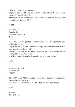 dited standards development
organization. AIIM also holds the Secretariat for the ISO (Inter
national Organization for
Standardization) committee focused on information management
compliance issues, TC171.
AIIM
Accredited
Standards
Committee (ASC)
X12
ASC X12 is a designated committee under the Designated Stand
ard Maintenance
Organization (DSMO), which develops uniform standards for cr
oss-industry exchange of
business transactions through electronic data, interchange (EDI)
standards. ASC X12 is an
ANSI-accredited standards development organization.
ASC
X12
American Dental
Association
(ADA)
The ADA is an ANSI-accredited standards developing organizat
ion that develops dental
standards that promote safe and effective oral healthcare.
ADA
ASTM
International
 