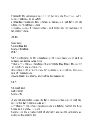 Formerly the American Society for Testing and Materials, AST
M International is an ANSI-
accredited standards development organization that develops sta
ndards for healthcare data
security, standard record content, and protocols for exchange of
laboratory data.
ASTM
European
Committee for
Standardization
(CEN)
CEN contributes to the objectives of the European Union and Eu
ropean Economic Area with
voluntary technical standards that promote free trade, the safety
of workers and consumers,
interoperability of networks, environmental protection, exploitat
ion of research and
development programs, and public procurement.
CEN
Clinical and
Laboratory
Standards
A global nonprofit standards development organization that pro
motes the development and use
of voluntary consensus standards and guidelines within the healt
hcare community. Its core
business is the development of globally applicable voluntary co
nsensus documents for
 