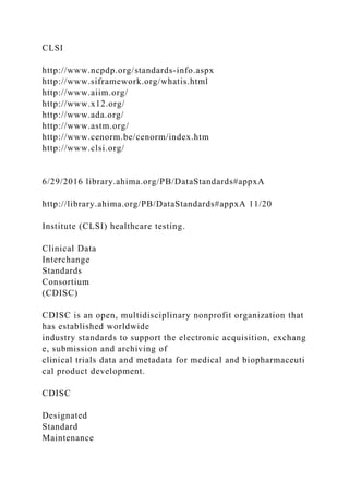 CLSI
http://www.ncpdp.org/standards-info.aspx
http://www.siframework.org/whatis.html
http://www.aiim.org/
http://www.x12.org/
http://www.ada.org/
http://www.astm.org/
http://www.cenorm.be/cenorm/index.htm
http://www.clsi.org/
6/29/2016 library.ahima.org/PB/DataStandards#appxA
http://library.ahima.org/PB/DataStandards#appxA 11/20
Institute (CLSI) healthcare testing.
Clinical Data
Interchange
Standards
Consortium
(CDISC)
CDISC is an open, multidisciplinary nonprofit organization that
has established worldwide
industry standards to support the electronic acquisition, exchang
e, submission and archiving of
clinical trials data and metadata for medical and biopharmaceuti
cal product development.
CDISC
Designated
Standard
Maintenance
 