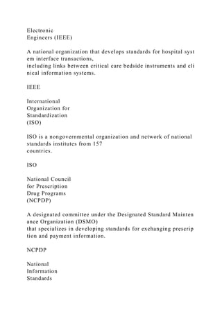 Electronic
Engineers (IEEE)
A national organization that develops standards for hospital syst
em interface transactions,
including links between critical care bedside instruments and cli
nical information systems.
IEEE
International
Organization for
Standardization
(ISO)
ISO is a nongovernmental organization and network of national
standards institutes from 157
countries.
ISO
National Council
for Prescription
Drug Programs
(NCPDP)
A designated committee under the Designated Standard Mainten
ance Organization (DSMO)
that specializes in developing standards for exchanging prescrip
tion and payment information.
NCPDP
National
Information
Standards
 