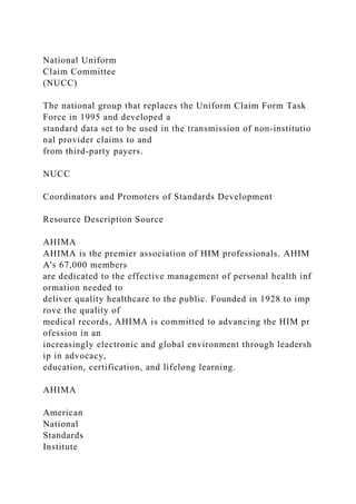 National Uniform
Claim Committee
(NUCC)
The national group that replaces the Uniform Claim Form Task
Force in 1995 and developed a
standard data set to be used in the transmission of non-institutio
nal provider claims to and
from third-party payers.
NUCC
Coordinators and Promoters of Standards Development
Resource Description Source
AHIMA
AHIMA is the premier association of HIM professionals. AHIM
A's 67,000 members
are dedicated to the effective management of personal health inf
ormation needed to
deliver quality healthcare to the public. Founded in 1928 to imp
rove the quality of
medical records, AHIMA is committed to advancing the HIM pr
ofession in an
increasingly electronic and global environment through leadersh
ip in advocacy,
education, certification, and lifelong learning.
AHIMA
American
National
Standards
Institute
 