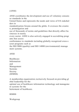 (ANSI)
ANSI coordinates the development and use of voluntary consens
us standards in the
United States and represents the needs and views of US stakehol
ders in
standardization forums around the globe. It oversees the creatio
n, promulgation and
use of thousands of norms and guidelines that directly affect bu
sinesses in nearly
every sector. ANSI is also actively engaged in accrediting progr
ams that assess
conformance to standards including globally recognized cross-s
ector programs such as
the ISO 9000 (quality) and ISO 14000 (environmental) manage
ment systems.
ANSI
Healthcare
Information
and
Management
Systems
Society
(HIMSS)
A membership organization exclusively focused on providing gl
obal leadership for the
optimal use of healthcare information technology and manageme
nt systems for the
betterment of healthcare.
HIMSS
Workgroup
 