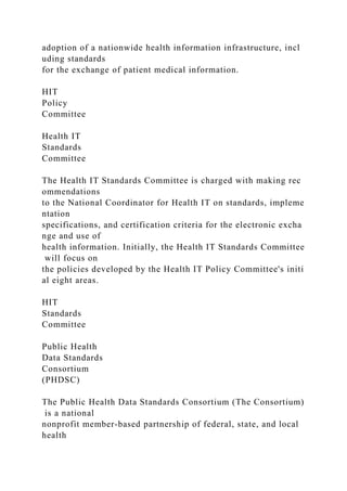 adoption of a nationwide health information infrastructure, incl
uding standards
for the exchange of patient medical information.
HIT
Policy
Committee
Health IT
Standards
Committee
The Health IT Standards Committee is charged with making rec
ommendations
to the National Coordinator for Health IT on standards, impleme
ntation
specifications, and certification criteria for the electronic excha
nge and use of
health information. Initially, the Health IT Standards Committee
will focus on
the policies developed by the Health IT Policy Committee's initi
al eight areas.
HIT
Standards
Committee
Public Health
Data Standards
Consortium
(PHDSC)
The Public Health Data Standards Consortium (The Consortium)
is a national
nonprofit member-based partnership of federal, state, and local
health
 